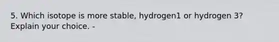 5. Which isotope is more stable, hydrogen1 or hydrogen 3? Explain your choice. -