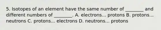 5. Isotopes of an element have the same number of ________ and different numbers of ________. A. electrons... protons B. protons... neutrons C. protons... electrons D. neutrons... protons