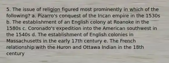 5. The issue of religion figured most prominently in which of the following? a. Pizarro's conquest of the Incan empire in the 1530s b. The establishment of an English colony at Roanoke in the 1580s c. Coronado's expedition into the American southwest in the 1540s d. The establishment of English colonies in Massachusetts in the early 17th century e. The French relationship with the Huron and Ottawa Indian in the 18th century