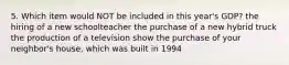 5. Which item would NOT be included in this year's GDP? the hiring of a new schoolteacher the purchase of a new hybrid truck the production of a television show the purchase of your neighbor's house, which was built in 1994