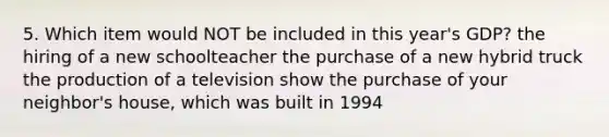 5. Which item would NOT be included in this year's GDP? the hiring of a new schoolteacher the purchase of a new hybrid truck the production of a television show the purchase of your neighbor's house, which was built in 1994