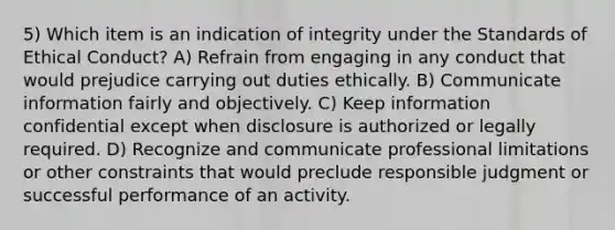 5) Which item is an indication of integrity under the Standards of Ethical Conduct? A) Refrain from engaging in any conduct that would prejudice carrying out duties ethically. B) Communicate information fairly and objectively. C) Keep information confidential except when disclosure is authorized or legally required. D) Recognize and communicate professional limitations or other constraints that would preclude responsible judgment or successful performance of an activity.