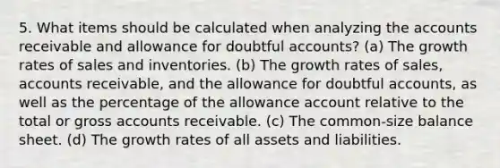 5. What items should be calculated when analyzing the accounts receivable and allowance for doubtful accounts? (a) The <a href='https://www.questionai.com/knowledge/kNnhZBQUgC-growth-rate' class='anchor-knowledge'>growth rate</a>s of sales and inventories. (b) The growth rates of sales, accounts receivable, and the allowance for doubtful accounts, as well as the percentage of the allowance account relative to the total or gross accounts receivable. (c) The common-size <a href='https://www.questionai.com/knowledge/k1u07UMB1r-balance-sheet' class='anchor-knowledge'>balance sheet</a>. (d) The growth rates of all assets and liabilities.