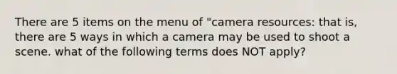 There are 5 items on the menu of "camera resources: that is, there are 5 ways in which a camera may be used to shoot a scene. what of the following terms does NOT apply?