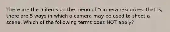 There are the 5 items on the menu of "camera resources: that is, there are 5 ways in which a camera may be used to shoot a scene. Which of the following terms does NOT apply?