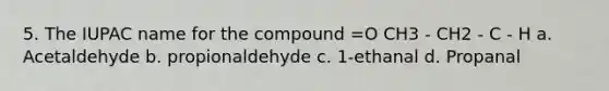 5. The IUPAC name for the compound =O CH3 - CH2 - C - H a. Acetaldehyde b. propionaldehyde c. 1-ethanal d. Propanal