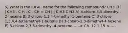 5) What is the IUPAC name for the following compound? CH3 Cl | | CH3 - C H - C - CH = CH | | C H3 C H3 A) 4-chloro-4,5-dimethyl-2-hexene B) 3-chloro-1,3,4-trimethyl-1-pentene C) 3-chloro-1,3,4,4-tetramethyl-1-butene D) 3-chloro-2,3-dimethyl-4-hexene E) 3-chloro-2,3,5-trimethyl-4-pentene -----> Ch. 12.1-15 <-----