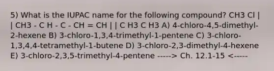 5) What is the IUPAC name for the following compound? CH3 Cl | | CH3 - C H - C - CH = CH | | C H3 C H3 A) 4-chloro-4,5-dimethyl-2-hexene B) 3-chloro-1,3,4-trimethyl-1-pentene C) 3-chloro-1,3,4,4-tetramethyl-1-butene D) 3-chloro-2,3-dimethyl-4-hexene E) 3-chloro-2,3,5-trimethyl-4-pentene -----> Ch. 12.1-15 <-----