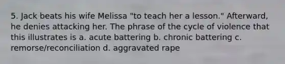 5. Jack beats his wife Melissa "to teach her a lesson." Afterward, he denies attacking her. The phrase of the cycle of violence that this illustrates is a. acute battering b. chronic battering c. remorse/reconciliation d. aggravated rape