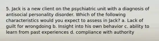 5. Jack is a new client on the psychiatric unit with a diagnosis of antisocial personality disorder. Which of the following characteristics would you expect to assess in Jack? a. Lack of guilt for wrongdoing b. Insight into his own behavior c. ability to learn from past experiences d. compliance with authority