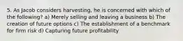 5. As Jacob considers harvesting, he is concerned with which of the following? a) Merely selling and leaving a business b) The creation of future options c) The establishment of a benchmark for firm risk d) Capturing future profitability