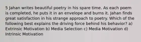 5 Jahan writes beautiful poetry in his spare time. As each poem is completed, he puts it in an envelope and burns it. Jahan finds great satisfaction in his strange approach to poetry. Which of the following best explains the driving force behind his behavior? a) Extrinsic Motivation b) Media Selection c) Media Motivation d) Intrinsic Motivation