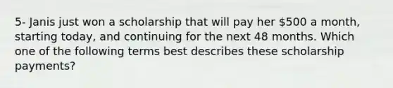 5- Janis just won a scholarship that will pay her 500 a month, starting today, and continuing for the next 48 months. Which one of the following terms best describes these scholarship payments?