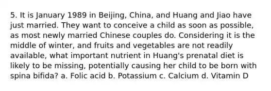 5. It is January 1989 in Beijing, China, and Huang and Jiao have just married. They want to conceive a child as soon as possible, as most newly married Chinese couples do. Considering it is the middle of winter, and fruits and vegetables are not readily available, what important nutrient in Huang's prenatal diet is likely to be missing, potentially causing her child to be born with spina bifida? a. Folic acid b. Potassium c. Calcium d. Vitamin D