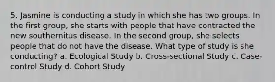 5. Jasmine is conducting a study in which she has two groups. In the first group, she starts with people that have contracted the new southernitus disease. In the second group, she selects people that do not have the disease. What type of study is she conducting? a. Ecological Study b. Cross-sectional Study c. Case-control Study d. Cohort Study