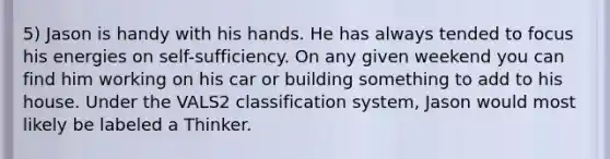 5) Jason is handy with his hands. He has always tended to focus his energies on self-sufficiency. On any given weekend you can find him working on his car or building something to add to his house. Under the VALS2 classification system, Jason would most likely be labeled a Thinker.