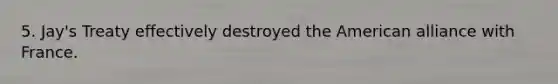 5. Jay's Treaty effectively destroyed the American alliance with France.