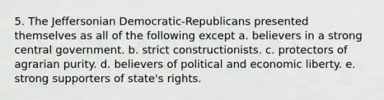 5. The Jeffersonian Democratic-Republicans presented themselves as all of the following except a. believers in a strong central government. b. strict constructionists. c. protectors of agrarian purity. d. believers of political and economic liberty. e. strong supporters of state's rights.