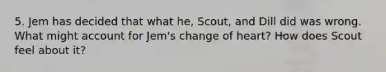 5. Jem has decided that what he, Scout, and Dill did was wrong. What might account for Jem's change of heart? How does Scout feel about it?