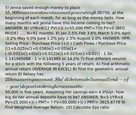 5) Jenna saved enough money to place 55,000 in an investment account generating 6.00% compounded monthly. She wants to collect a monthly income of750, at the beginning of each month, for as long as the money lasts. How many months will Jenna have this income coming to her? ANSWER: N? I/YR=6/12 PV(+)(-)=55,000 PMT=750 FV=0 (BEG MODE) ..... N=91 months. 6) Jan 2.5% Feb 3.6% March 5.0% April -3.2% May 0.0% June 1.2% July 2.5% August 2.0% ANSWER: HPR: Selling Price - Purchase Price (+)(-) Cash Flows / Purchase Price [(1+0.025)x(1+0.036)x(1+0.05)x(1+(-)0.032)x(1+0)x(1+0.012)x(1+0.025)x(1+0.02)] - 1 So, 1.141965088 - 1 = 0.141965 or 14.2% 7) Find different returns for a stock with the following 5 years of return. A) Find arithmetic annual return (AVERAGE IN EXCEL) B) Find the geometric annual return 8) Kelsey has 25k in a savings account. She'd like to make 5 annual (end-of-year) deposits to bring her account to50,000 in five years. Assuming her savings earn 4.0%/yr, how big do her annual deposits have to be? ANSWER: N=5 I/YR=4 PV=25,000(+)(-) PMT= ? FV=50,000(+)(-) PMT= 3615.6778 9) Find <a href='https://www.questionai.com/knowledge/koL1NUNNcJ-weighted-average' class='anchor-knowledge'>weighted average</a> Return: 10) Calculate Eps ratio