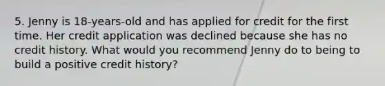 5. Jenny is 18-years-old and has applied for credit for the first time. Her credit application was declined because she has no credit history. What would you recommend Jenny do to being to build a positive credit history?