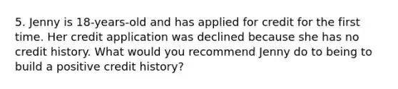 5. Jenny is 18‐years‐old and has applied for credit for the first time. Her credit application was declined because she has no credit history. What would you recommend Jenny do to being to build a positive credit history?