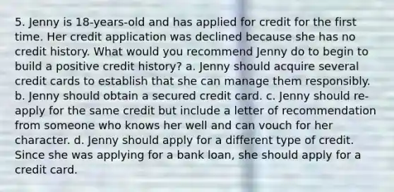 5. Jenny is 18‐years‐old and has applied for credit for the first time. Her credit application was declined because she has no credit history. What would you recommend Jenny do to begin to build a positive credit history? a. Jenny should acquire several credit cards to establish that she can manage them responsibly. b. Jenny should obtain a secured credit card. c. Jenny should re‐apply for the same credit but include a letter of recommendation from someone who knows her well and can vouch for her character. d. Jenny should apply for a different type of credit. Since she was applying for a bank loan, she should apply for a credit card.