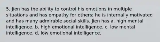 5. Jien has the ability to control his emotions in multiple situations and has empathy for others; he is internally motivated and has many admirable social skills. Jien has a. high mental intelligence. b. high emotional intelligence. c. low mental intelligence. d. low emotional intelligence.