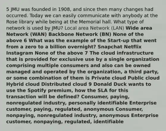 5 JMU was founded in 1908, and since then many changes had occurred. Today we can easily communicate with anybody at the Rose library while being at the Memorial hall. What type of network is used by JMU? Local area Network (LAN) Wide area Network (WAN) Backbone Network (BN) None of the above 6 What was the example of the Start-up that went from a zero to a billion overnight? Snapchat Netflix Instagram None of the above 7 The cloud infrastructure that is provided for exclusive use by a single organization comprising multiple consumers and also can be owned managed and operated by the organization, a third party, or some combination of them is Private cloud Public cloud Hybrid cloud Distributed cloud 9 Donald Duck wants to use the Spotify premium, how the SLA for this transaction will be defined? Consumer, paying, nonregulated industry, personally identifiable Enterprise customer, paying, regulated, anonymous Consumer, nonpaying, nonregulated industry, anonymous Enterprise customer, nonpaying, regulated, identifiable