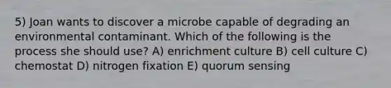 5) Joan wants to discover a microbe capable of degrading an environmental contaminant. Which of the following is the process she should use? A) enrichment culture B) cell culture C) chemostat D) nitrogen fixation E) quorum sensing