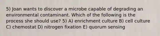 5) Joan wants to discover a microbe capable of degrading an environmental contaminant. Which of the following is the process she should use? 5) A) enrichment culture B) cell culture C) chemostat D) nitrogen fixation E) quorum sensing