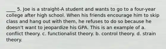 ____ 5. Joe is a straight-A student and wants to go to a four-year college after high school. When his friends encourage him to skip class and hang out with them, he refuses to do so because he doesn't want to jeopardize his GPA. This is an example of a. conflict theory. c. functionalist theory. b. control theory. d. strain theory.