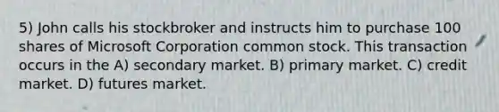 5) John calls his stockbroker and instructs him to purchase 100 shares of Microsoft Corporation common stock. This transaction occurs in the A) secondary market. B) primary market. C) credit market. D) futures market.