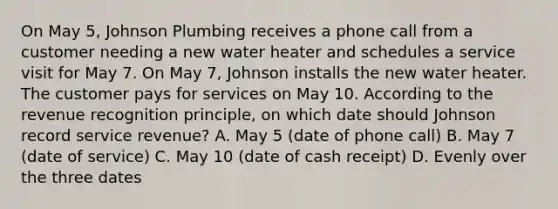 On May 5, Johnson Plumbing receives a phone call from a customer needing a new water heater and schedules a service visit for May 7. On May 7, Johnson installs the new water heater. The customer pays for services on May 10. According to the revenue recognition principle, on which date should Johnson record service revenue? A. May 5 (date of phone call) B. May 7 (date of service) C. May 10 (date of cash receipt) D. Evenly over the three dates