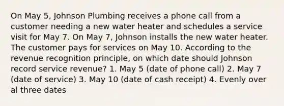 On May 5, Johnson Plumbing receives a phone call from a customer needing a new water heater and schedules a service visit for May 7. On May 7, Johnson installs the new water heater. The customer pays for services on May 10. According to the revenue recognition principle, on which date should Johnson record service revenue? 1. May 5 (date of phone call) 2. May 7 (date of service) 3. May 10 (date of cash receipt) 4. Evenly over al three dates