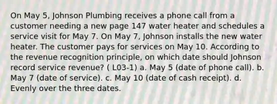 On May 5, Johnson Plumbing receives a phone call from a customer needing a new page 147 water heater and schedules a service visit for May 7. On May 7, Johnson installs the new water heater. The customer pays for services on May 10. According to the revenue recognition principle, on which date should Johnson record service revenue? ( L03-1) a. May 5 (date of phone call). b. May 7 (date of service). c. May 10 (date of cash receipt). d. Evenly over the three dates.