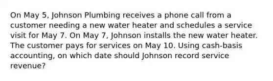 On May 5, Johnson Plumbing receives a phone call from a customer needing a new water heater and schedules a service visit for May 7. On May 7, Johnson installs the new water heater. The customer pays for services on May 10. Using cash-basis accounting, on which date should Johnson record service revenue?