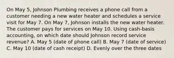 On May 5, Johnson Plumbing receives a phone call from a customer needing a new water heater and schedules a service visit for May 7. On May 7, Johnson installs the new water heater. The customer pays for services on May 10. Using cash-basis accounting, on which date should Johnson record service revenue? A. May 5 (date of phone call) B. May 7 (date of service) C. May 10 (date of cash receipt) D. Evenly over the three dates