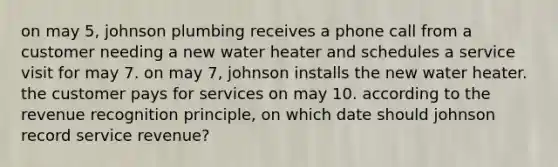 on may 5, johnson plumbing receives a phone call from a customer needing a new water heater and schedules a service visit for may 7. on may 7, johnson installs the new water heater. the customer pays for services on may 10. according to the revenue recognition principle, on which date should johnson record service revenue?