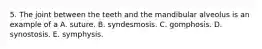 5. The joint between the teeth and the mandibular alveolus is an example of a A. suture. B. syndesmosis. C. gomphosis. D. synostosis. E. symphysis.