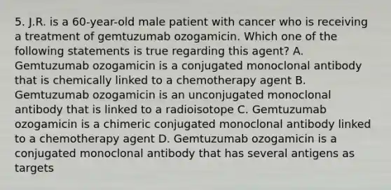 5. J.R. is a 60-year-old male patient with cancer who is receiving a treatment of gemtuzumab ozogamicin. Which one of the following statements is true regarding this agent? A. Gemtuzumab ozogamicin is a conjugated monoclonal antibody that is chemically linked to a chemotherapy agent B. Gemtuzumab ozogamicin is an unconjugated monoclonal antibody that is linked to a radioisotope C. Gemtuzumab ozogamicin is a chimeric conjugated monoclonal antibody linked to a chemotherapy agent D. Gemtuzumab ozogamicin is a conjugated monoclonal antibody that has several antigens as targets