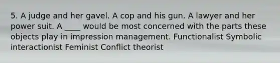 5. A judge and her gavel. A cop and his gun. A lawyer and her power suit. A ____ would be most concerned with the parts these objects play in impression management. Functionalist Symbolic interactionist Feminist Conflict theorist