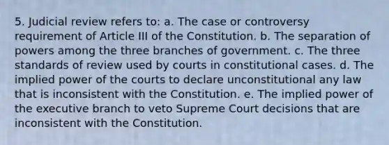 5. Judicial review refers to: a. The case or controversy requirement of Article III of the Constitution. b. The separation of powers among the three branches of government. c. The three standards of review used by courts in constitutional cases. d. The implied power of the courts to declare unconstitutional any law that is inconsistent with the Constitution. e. The implied power of the executive branch to veto Supreme Court decisions that are inconsistent with the Constitution.