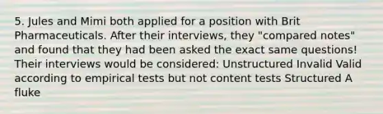 5. Jules and Mimi both applied for a position with Brit Pharmaceuticals. After their interviews, they "compared notes" and found that they had been asked the exact same questions! Their interviews would be considered: Unstructured Invalid Valid according to empirical tests but not content tests Structured A fluke