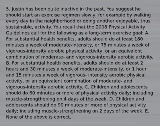 5. Justin has been quite inactive in the past. You suggest he should start an exercise regimen slowly, for example by walking every day in the neighborhood or doing another enjoyable, thus sustainable, activity. You recall that the 2008 Physical Activity Guidelines call for the following as a long-term exercise goal: A. For substantial health benefits, adults should do at least 180 minutes a week of moderate-intensity, or 75 minutes a week of vigorous-intensity aerobic physical activity, or an equivalent combination of moderate- and vigorous-intensity aerobic activity. B. For substantial health benefits, adults should do at least 2 hours and 30 minutes a week of moderate-intensity, or 1 hour and 15 minutes a week of vigorous- intensity aerobic physical activity, or an equivalent combination of moderate- and vigorous-intensity aerobic activity. C. Children and adolescents should do 60 minutes or more of physical activity daily; including muscle-strengthening on 4 days of the week. D. Children and adolescents should do 90 minutes or more of physical activity daily; including muscle-strengthening on 2 days of the week. E. None of the above is correct.