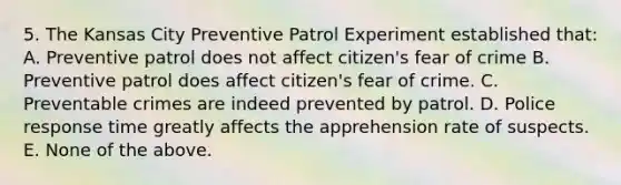 5. The Kansas City Preventive Patrol Experiment established that: A. Preventive patrol does not affect citizen's fear of crime B. Preventive patrol does affect citizen's fear of crime. C. Preventable crimes are indeed prevented by patrol. D. Police response time greatly affects the apprehension rate of suspects. E. None of the above.