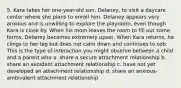 5. Kara takes her one-year-old son, Delaney, to visit a daycare center where she plans to enroll him. Delaney appears very anxious and is unwilling to explore the playroom, even though Kara is close by. When his mom leaves the room to fill out some forms, Delaney becomes extremely upset. When Kara returns, he clings to her leg but does not calm down and continues to sob. This is the type of interaction you might observe between a child and a parent who a. share a secure attachment relationship b. share an avoidant attachment relationship c. have not yet developed an attachment relationship d. share an anxious-ambivalent attachment relationship