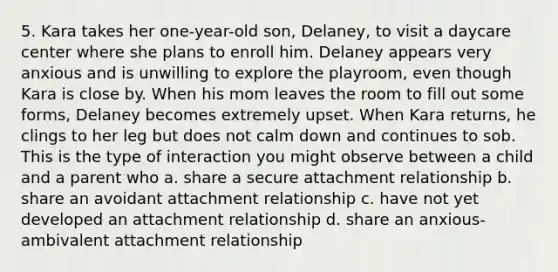 5. Kara takes her one-year-old son, Delaney, to visit a daycare center where she plans to enroll him. Delaney appears very anxious and is unwilling to explore the playroom, even though Kara is close by. When his mom leaves the room to fill out some forms, Delaney becomes extremely upset. When Kara returns, he clings to her leg but does not calm down and continues to sob. This is the type of interaction you might observe between a child and a parent who a. share a secure attachment relationship b. share an avoidant attachment relationship c. have not yet developed an attachment relationship d. share an anxious-ambivalent attachment relationship