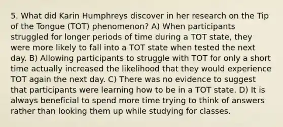 5. What did Karin Humphreys discover in her research on the Tip of the Tongue (TOT) phenomenon? A) When participants struggled for longer periods of time during a TOT state, they were more likely to fall into a TOT state when tested the next day. B) Allowing participants to struggle with TOT for only a short time actually increased the likelihood that they would experience TOT again the next day. C) There was no evidence to suggest that participants were learning how to be in a TOT state. D) It is always beneficial to spend more time trying to think of answers rather than looking them up while studying for classes.