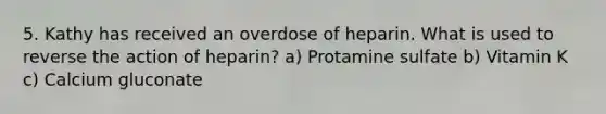 5. Kathy has received an overdose of heparin. What is used to reverse the action of heparin? a) Protamine sulfate b) Vitamin K c) Calcium gluconate